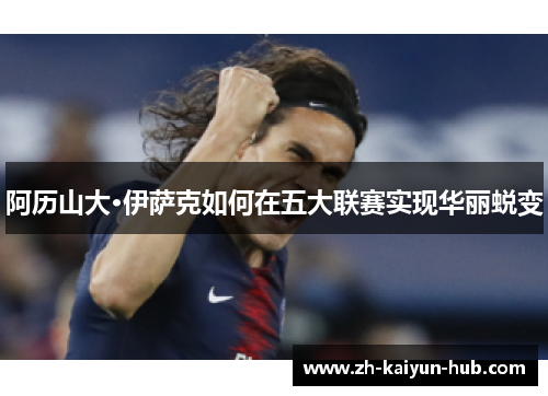 阿历山大·伊萨克如何在五大联赛实现华丽蜕变 阿历山大·伊萨克如何在五大联赛实现华丽蜕变