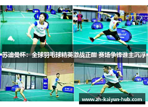 苏迪曼杯：全球羽毛球精英激战正酣 赛场争锋谁主沉浮